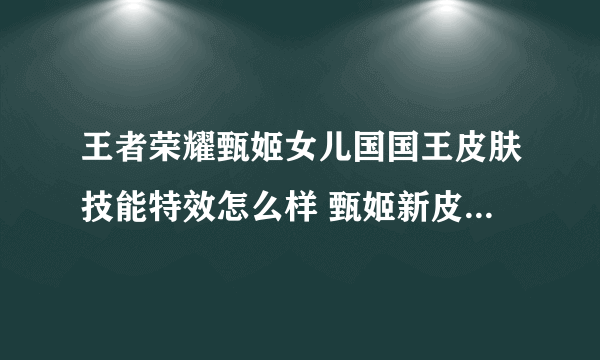 王者荣耀甄姬女儿国国王皮肤技能特效怎么样 甄姬新皮肤技能特效一览