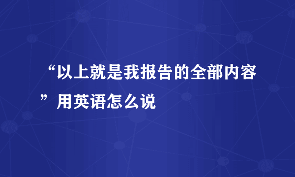 “以上就是我报告的全部内容”用英语怎么说