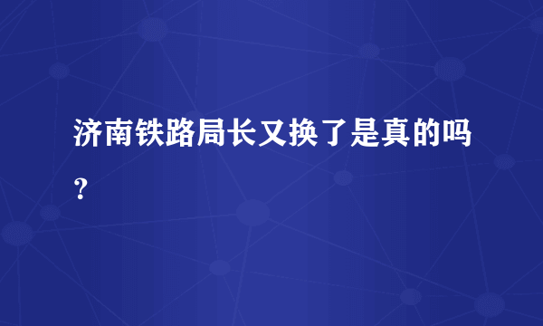 济南铁路局长又换了是真的吗？