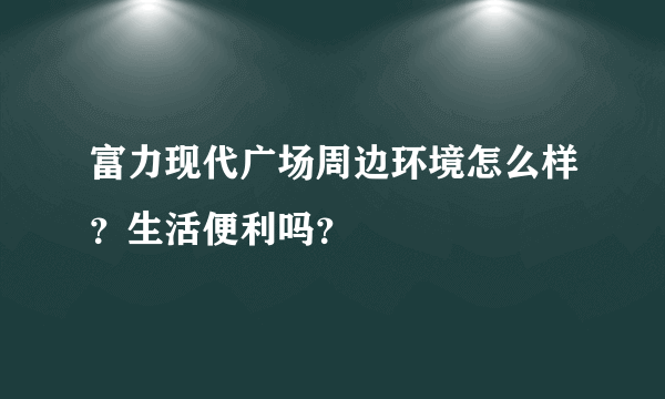 富力现代广场周边环境怎么样？生活便利吗？