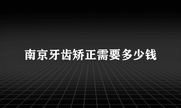 南京牙齿矫正需要多少钱