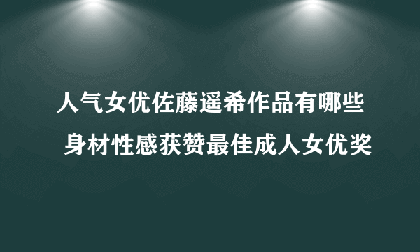 人气女优佐藤遥希作品有哪些 身材性感获赞最佳成人女优奖