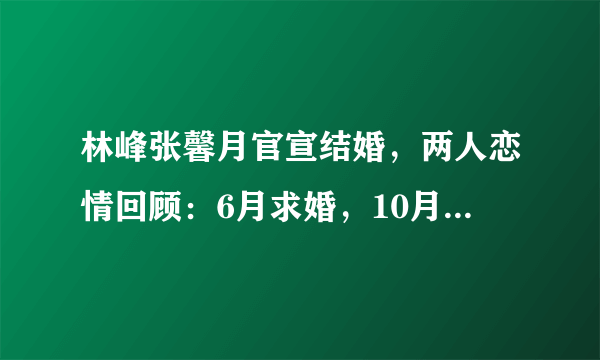 林峰张馨月官宣结婚，两人恋情回顾：6月求婚，10月注册，没想到今日官宣