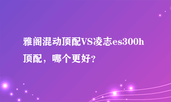 雅阁混动顶配VS凌志es300h顶配，哪个更好？