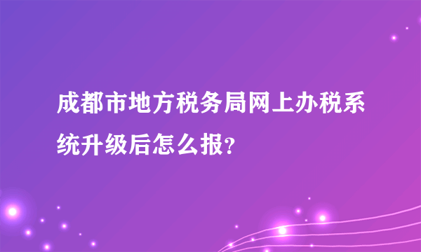 成都市地方税务局网上办税系统升级后怎么报？