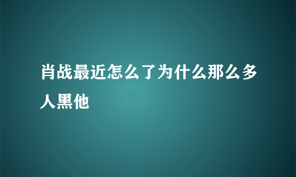 肖战最近怎么了为什么那么多人黑他