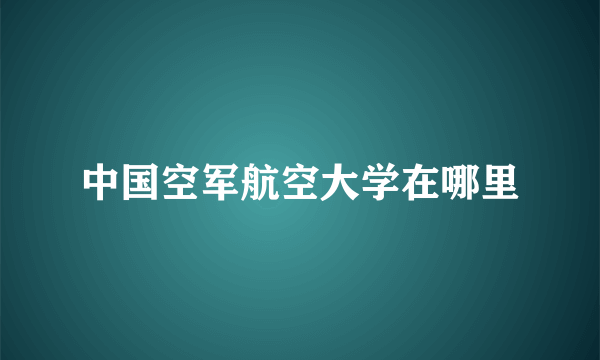 中国空军航空大学在哪里