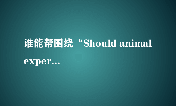 谁能帮围绕“Should animal experimentation be continued?