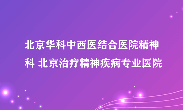 北京华科中西医结合医院精神科 北京治疗精神疾病专业医院