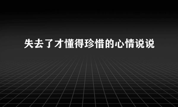 失去了才懂得珍惜的心情说说