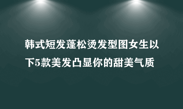 韩式短发蓬松烫发型图女生以下5款美发凸显你的甜美气质