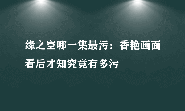 缘之空哪一集最污：香艳画面看后才知究竟有多污