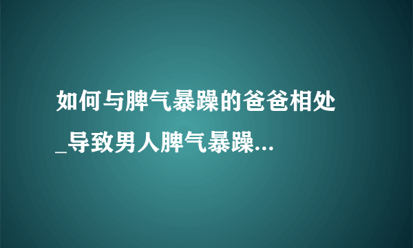 如何与脾气暴躁的爸爸相处    _导致男人脾气暴躁的原因是什么