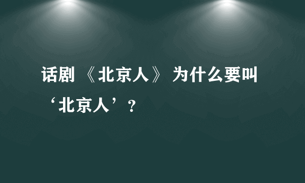 话剧 《北京人》 为什么要叫‘北京人’？