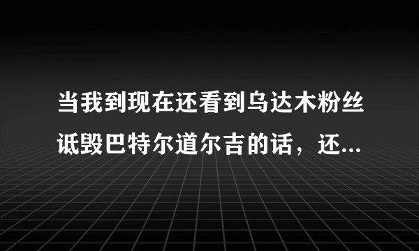 当我到现在还看到乌达木粉丝诋毁巴特尔道尔吉的话，还睁着眼镜说瞎话说乌达木没有假唱的时候