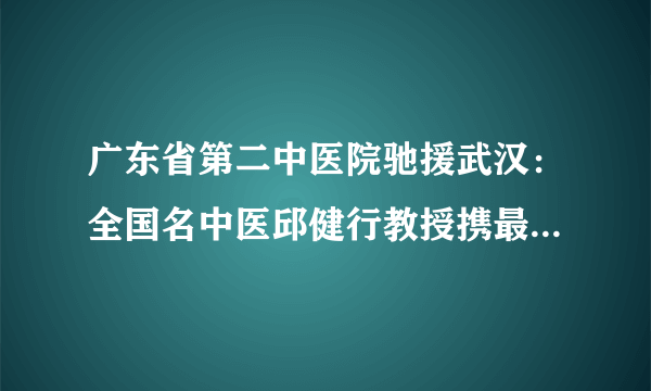 广东省第二中医院驰援武汉：全国名中医邱健行教授携最强中医后援团远程会诊+线上开方