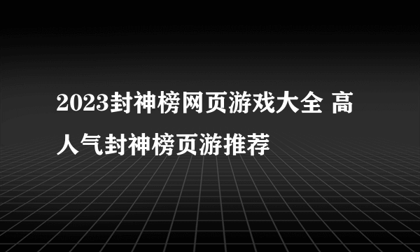 2023封神榜网页游戏大全 高人气封神榜页游推荐