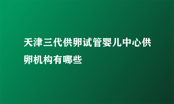 天津三代供卵试管婴儿中心供卵机构有哪些