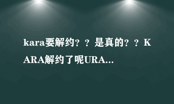 kara要解约？？是真的？？KARA解约了呢URAKARA还放送吗？？应该只是解约步是解散把