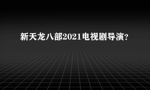 新天龙八部2021电视剧导演？