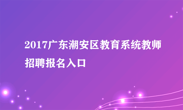 2017广东潮安区教育系统教师招聘报名入口