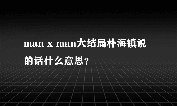 man x man大结局朴海镇说的话什么意思？