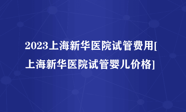 2023上海新华医院试管费用[上海新华医院试管婴儿价格]