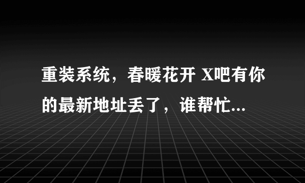 重装系统，春暖花开 X吧有你的最新地址丢了，谁帮忙发一份，277503650