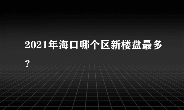 2021年海口哪个区新楼盘最多？