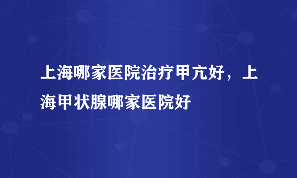 上海哪家医院治疗甲亢好，上海甲状腺哪家医院好