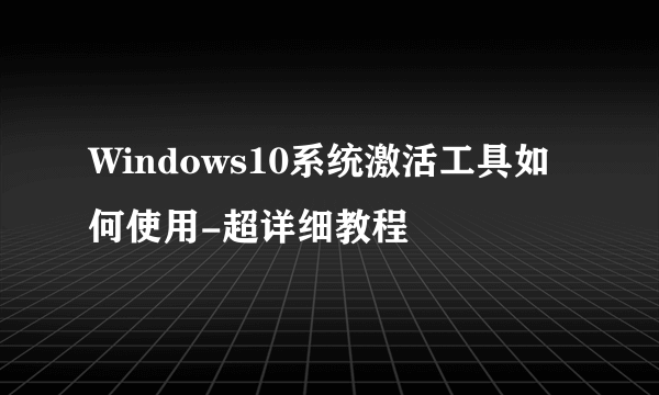 Windows10系统激活工具如何使用-超详细教程