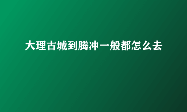 大理古城到腾冲一般都怎么去