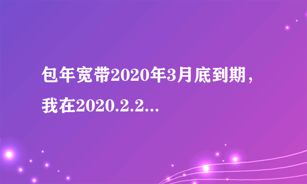 包年宽带2020年3月底到期，我在2020.2.24日续费包年套餐，会对之前套餐的到期时间有影响吗？