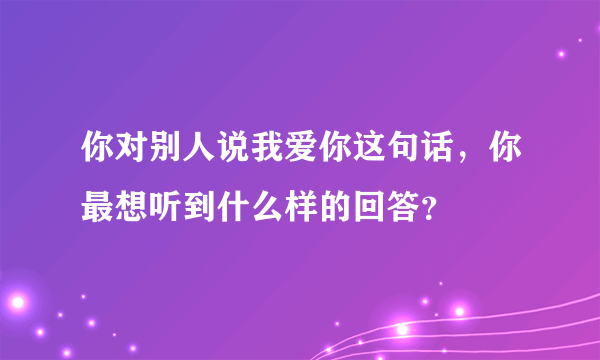 你对别人说我爱你这句话，你最想听到什么样的回答？