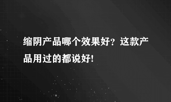 缩阴产品哪个效果好？这款产品用过的都说好!