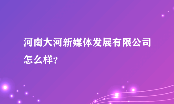 河南大河新媒体发展有限公司怎么样？