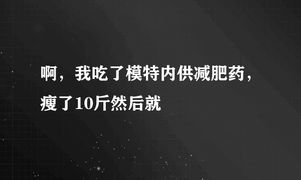 啊，我吃了模特内供减肥药，瘦了10斤然后就