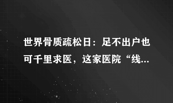 世界骨质疏松日：足不出户也可千里求医，这家医院“线上义诊”来了