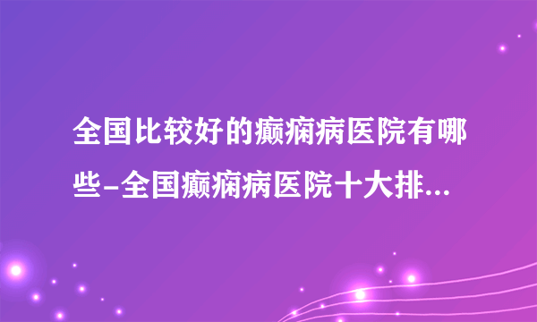 全国比较好的癫痫病医院有哪些-全国癫痫病医院十大排名榜单？