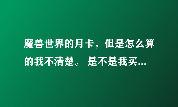 魔兽世界的月卡，但是怎么算的我不清楚。 是不是我买了一个月卡不管这30天里我又没有玩都会抠掉时间吗