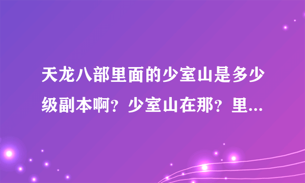 天龙八部里面的少室山是多少级副本啊？少室山在那？里面可以爆什么东西，