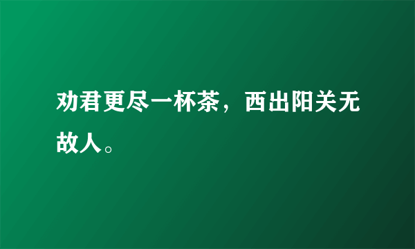 劝君更尽一杯茶，西出阳关无故人。