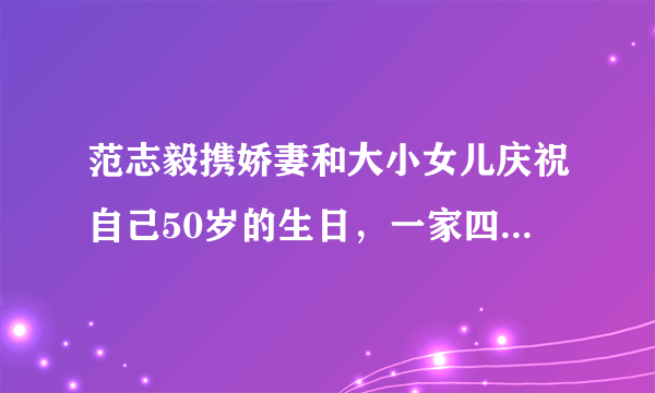 范志毅携娇妻和大小女儿庆祝自己50岁的生日，一家四口其乐融融，对此你怎么看？