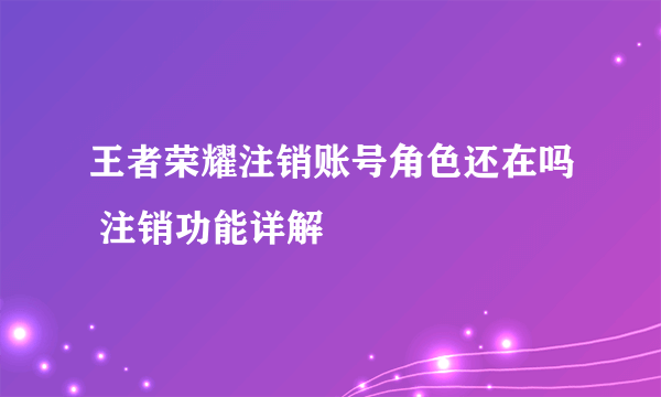 王者荣耀注销账号角色还在吗 注销功能详解