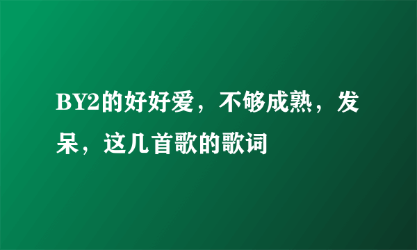 BY2的好好爱，不够成熟，发呆，这几首歌的歌词