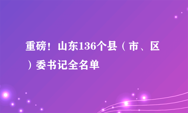 重磅！山东136个县（市、区）委书记全名单