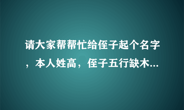 请大家帮帮忙给侄子起个名字，本人姓高，侄子五行缺木，长字辈的，谢谢大家了！！