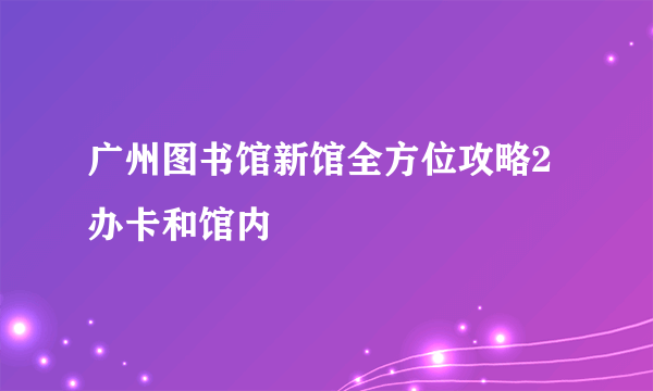 广州图书馆新馆全方位攻略2办卡和馆内