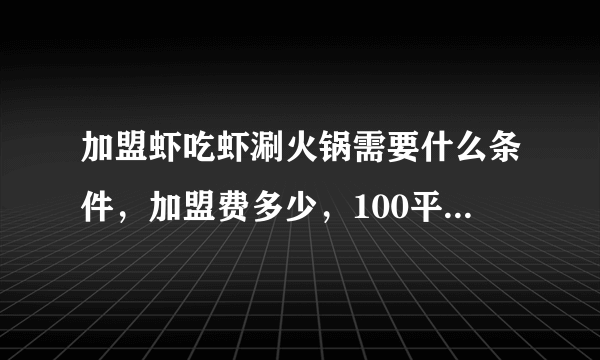 加盟虾吃虾涮火锅需要什么条件，加盟费多少，100平的店大约投多少钱，有经验者回答。。