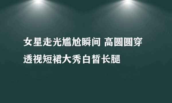 女星走光尴尬瞬间 高圆圆穿透视短裙大秀白皙长腿